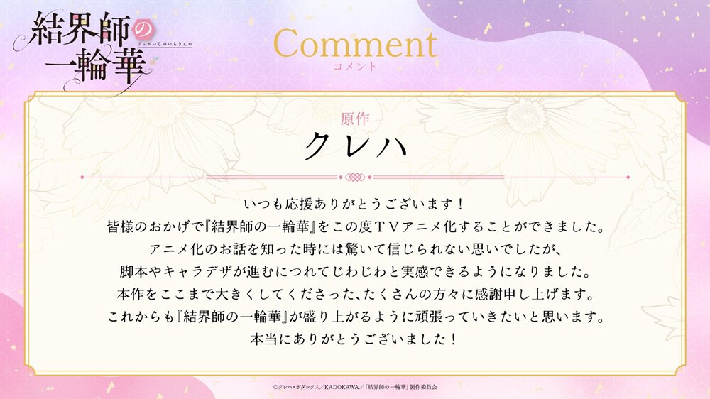原作クレハ氏アニメ化コメントいつも応援ありがとうございます!皆様のおかげで『結界師の一輪華』をこの度TVアニメ化することができました。アニメ化のお話を知った時には驚いて信じられない思いでしたが、脚本やキャラデザが進むにつれてじわじわと実感できるようになりました。本作をここまで大きくしてくださった、たくさんの方々に感謝申し上げます。これからも『結界師の一輪華』が盛り上がるように頑張っていきたいと思います。本当にありがとうございました!