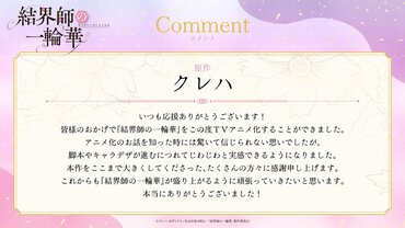 原作クレハ氏アニメ化コメントいつも応援ありがとうございます！皆様のおかげで『結界師の一輪華』をこの度ＴＶアニメ化することができました。アニメ化のお話を知った時には驚いて信じられない思いでしたが、脚本やキャラデザが進むにつれてじわじわと実感できるようになりました。本作をここまで大きくしてくださった、たくさんの方々に感謝申し上げます。これからも『結界師の一輪華』が盛り上がるように頑張っていきたいと思います。本当にありがとうございました！