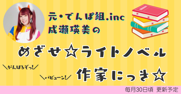 元・でんぱ組.inc 成瀬瑛美の「めざせ☆ライトノベル作家にっき!!!☆」