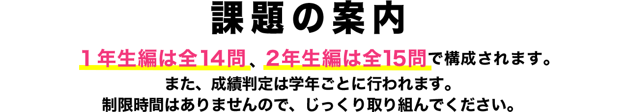 課題の案内 １年生編は全14問、2年生編は全15問で構成されます。また、成績判定は学年ごとに行われます。制限時間はありませんので、じっくり取り組んでください。